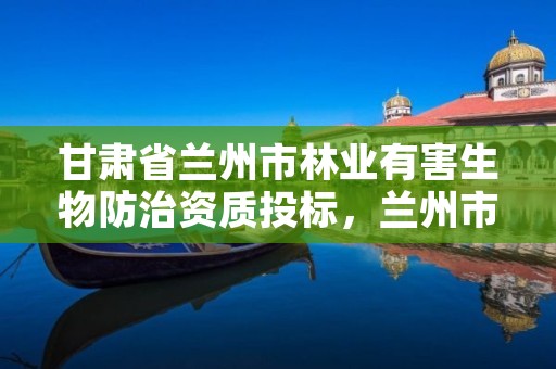 甘肃省兰州市林业有害生物防治资质投标,兰州市林木种苗管理站