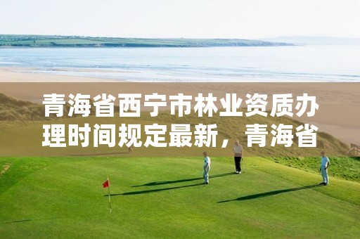 青海省西宁市林业资质办理时间规定最新，青海省西宁市林业资质办理时间规定最新