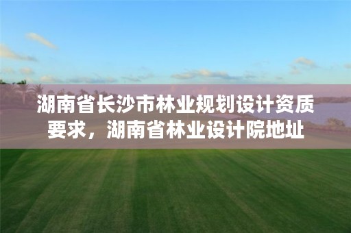 湖南省长沙市林业规划设计资质要求,湖南省林业设计院地址
