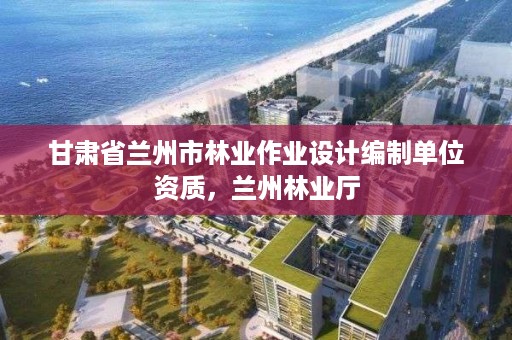 甘肃省兰州市林业作业设计编制单位资质,兰州林业厅