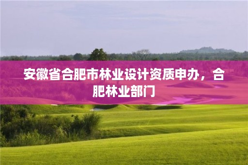安徽省合肥市林业设计资质申办,合肥林业部门