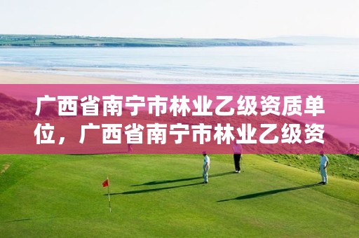 广西省南宁市林业乙级资质单位,广西省南宁市林业乙级资质单位有几家