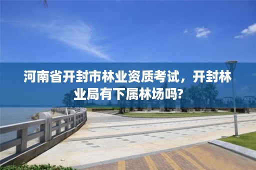 河南省开封市林业资质考试,开封林业局有下属林场吗?
