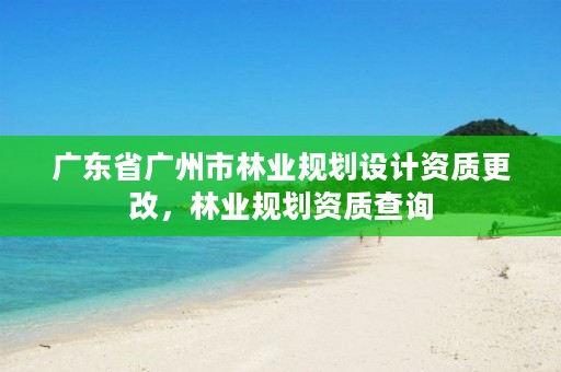 广东省广州市林业规划设计资质更改，林业规划资质查询