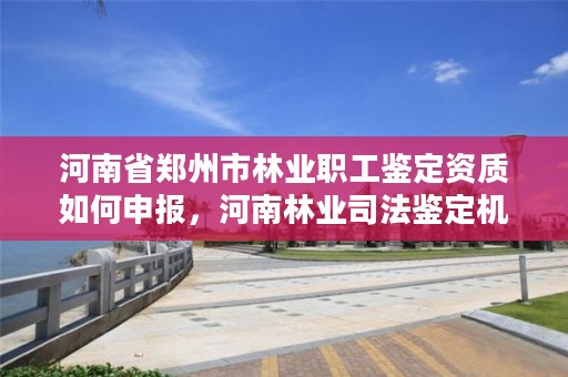河南省郑州市林业职工鉴定资质如何申报，河南林业司法鉴定机构