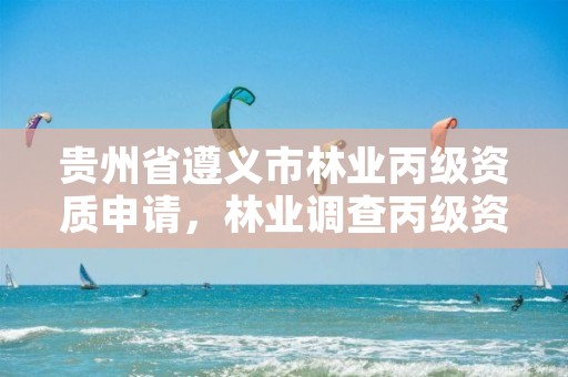 贵州省遵义市林业丙级资质申请，林业调查丙级资质转让