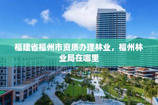 福建省福州市资质办理林业,福州林业局在哪里