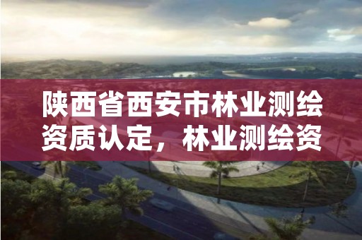 陕西省西安市林业测绘资质认定，林业测绘资质哪里办理