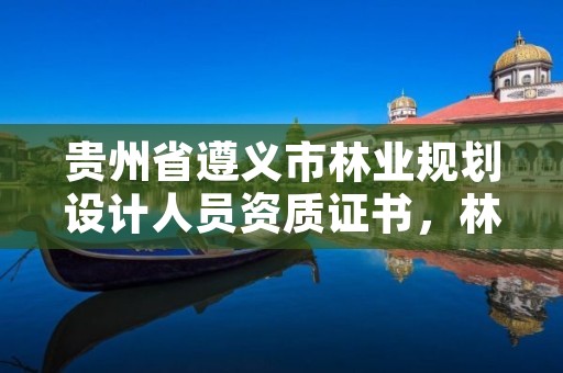 贵州省遵义市林业规划设计人员资质证书,林业规划设计资质标准