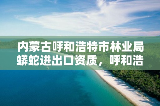 内蒙古呼和浩特市林业局蟒蛇进出口资质,呼和浩特林业和草原局官网