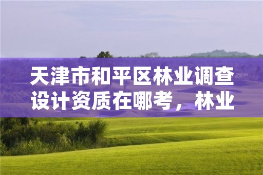 天津市和平区林业调查设计资质在哪考,林业调查规划设计资质人员要求