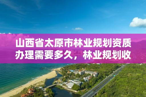山西省太原市林业规划资质办理需要多久,林业规划收费标准