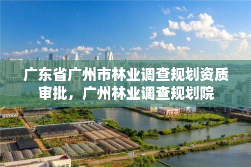 广东省广州市林业调查规划资质审批，广州林业调查规划院