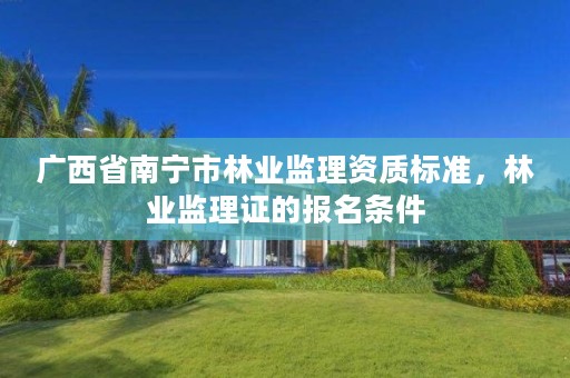 广西省南宁市林业监理资质标准,林业监理证的报名条件