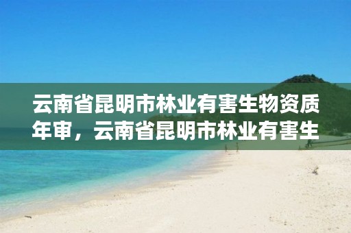 云南省昆明市林业有害生物资质年审,云南省昆明市林业有害生物资质年审查询