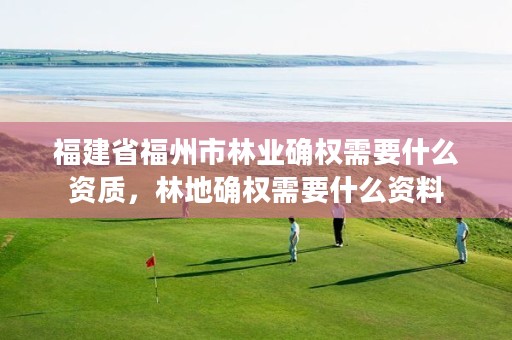 福建省福州市林业确权需要什么资质,林地确权需要什么资料