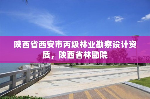 陕西省西安市丙级林业勘察设计资质，陕西省林勘院