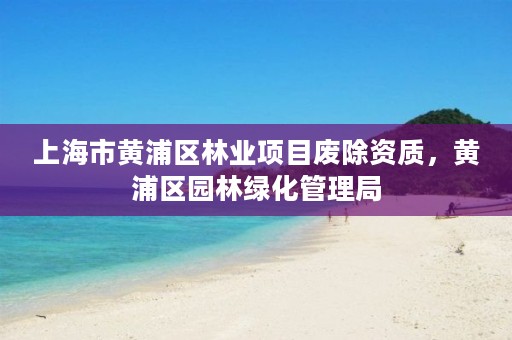 上海市黄浦区林业项目废除资质，黄浦区园林绿化管理局