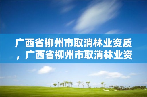 广西省柳州市取消林业资质,广西省柳州市取消林业资质证书了吗