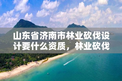 山东省济南市林业砍伐设计要什么资质,林业砍伐证办理流程
