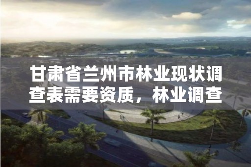 甘肃省兰州市林业现状调查表需要资质,林业调查需要什么资质