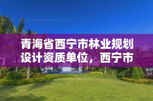 青海省西宁市林业规划设计资质单位，西宁市林业管理条例