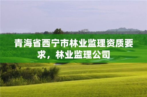 青海省西宁市林业监理资质要求，林业监理公司
