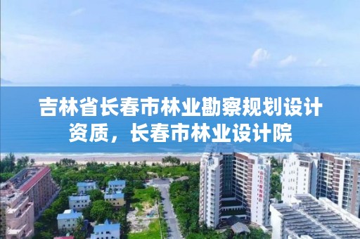 吉林省长春市林业勘察规划设计资质，长春市林业设计院