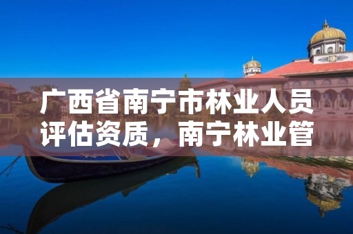 广西省南宁市林业人员评估资质,南宁林业管理员