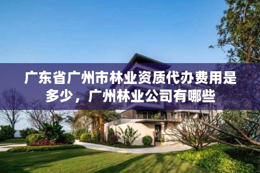 广东省广州市林业资质代办费用是多少，广州林业公司有哪些