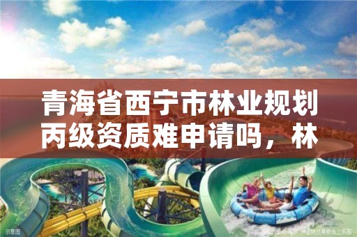 青海省西宁市林业规划丙级资质难申请吗，林业勘察设计丙级资质