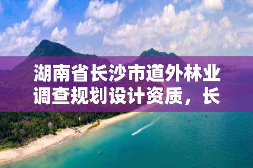 湖南省长沙市道外林业调查规划设计资质,长沙林业勘察设计院