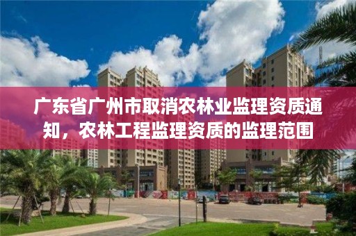 广东省广州市取消农林业监理资质通知,农林工程监理资质的监理范围
