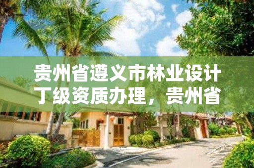 贵州省遵义市林业设计丁级资质办理,贵州省林业勘察设计院地址