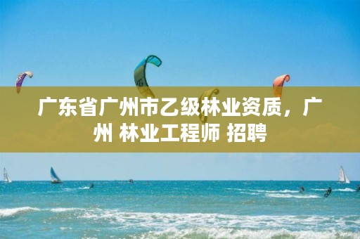 广东省广州市乙级林业资质,广州 林业工程师 招聘