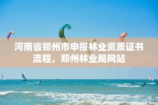 河南省郑州市申报林业资质证书流程，郑州林业局网站