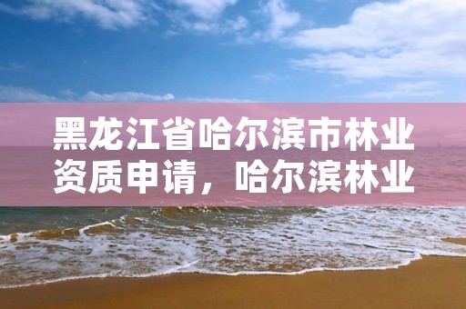 黑龙江省哈尔滨市林业资质申请,哈尔滨林业总局