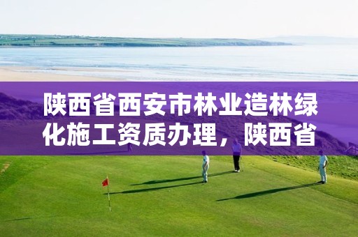 陕西省西安市林业造林绿化施工资质办理，陕西省西安市林业造林绿化施工资质办理电话