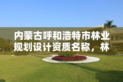 内蒙古呼和浩特市林业规划设计资质名称,林业设计公司资质怎么办