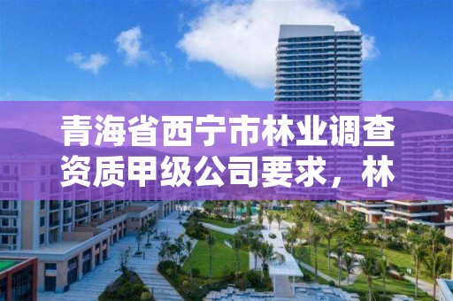 青海省西宁市林业调查资质甲级公司要求,林业调查资质查询