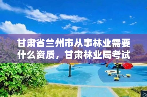 甘肃省兰州市从事林业需要什么资质,甘肃林业局考试考什么