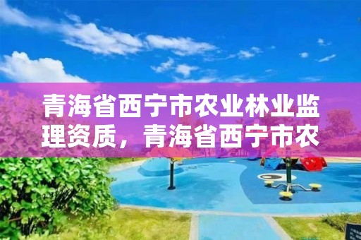青海省西宁市农业林业监理资质，青海省西宁市农业林业监理资质证书查询