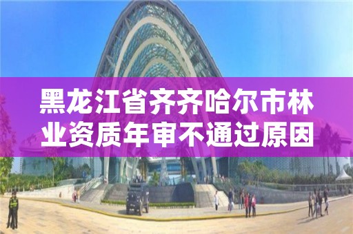 黑龙江省齐齐哈尔市林业资质年审不通过原因,林业工程资质在哪办
