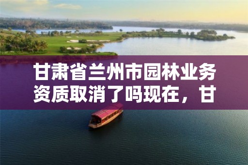 甘肃省兰州市园林业务资质取消了吗现在,甘肃省兰州市园林业务资质取消了吗现在还有吗