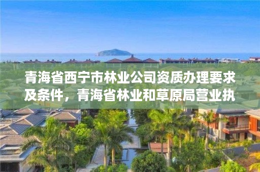 青海省西宁市林业公司资质办理要求及条件，青海省林业和草原局营业执照