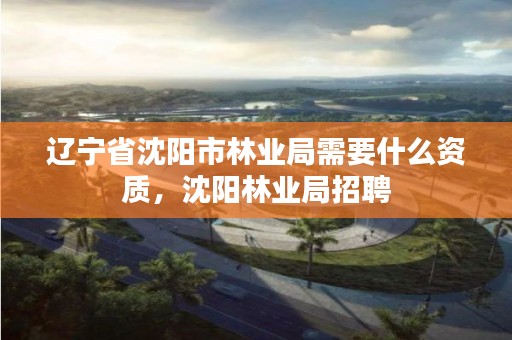 辽宁省沈阳市林业局需要什么资质，沈阳林业局招聘
