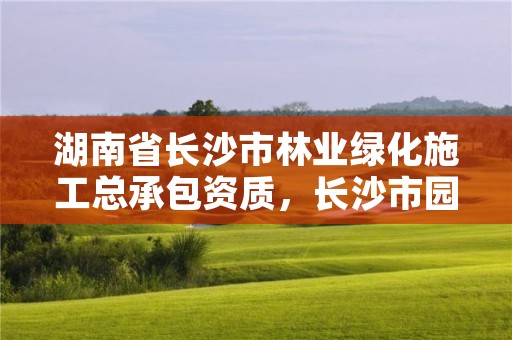 湖南省长沙市林业绿化施工总承包资质,长沙市园林绿化