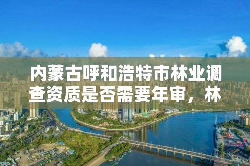 内蒙古呼和浩特市林业调查资质是否需要年审,林业调查规划资质业务范围