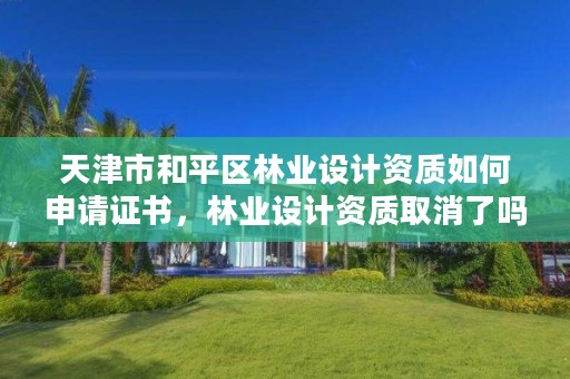 天津市和平区林业设计资质如何申请证书,林业设计资质取消了吗