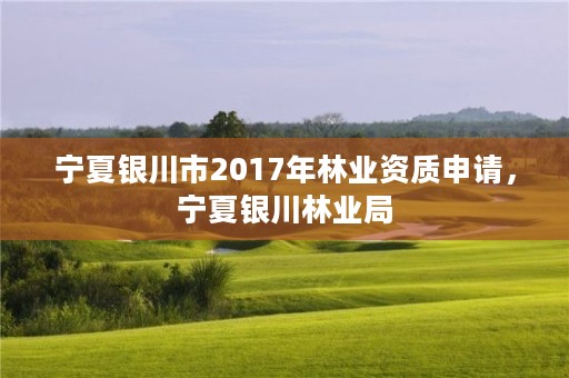 宁夏银川市2017年林业资质申请,宁夏银川林业局